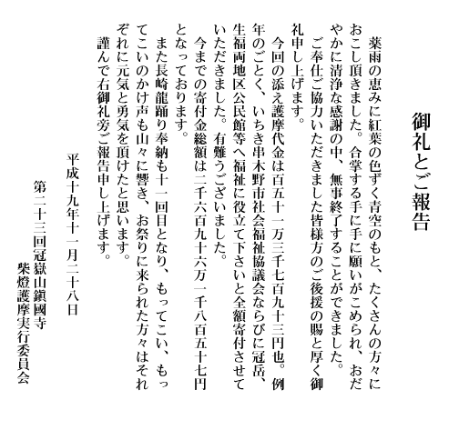 薬雨の恵みに紅葉の色ずく青空のもと、たくさんの方々におこし頂きました。合掌する手に手に願いがこめられ、おだやかに清浄な感謝の中、無事終了することができました。 ご奉仕ご協力いただきました皆様方のご後援の賜と厚く御礼申し上げます。 今回の添え護摩代金は百五十一万三千七百九十三円也。例年のごとく、いちき串木野市社会福祉協議会ならびに冠岳、生福両地区公民館等へ福祉に役立て下さいと全額寄付させていただきました。有難うございました。 今までの寄付金総額は二千六百九十六万一千八百五十七円となっております。 また長崎龍踊り奉納も十一回目となり、もってこい、もってこいのかけ声も山々に響き、お祭りに来られた方々はそれぞれに元気と勇気を頂けたと思います。 謹んで右御礼旁ご報告申し上げます。 平成十九年十一月二十八日 第二十三回冠嶽山鎭國寺柴燈護摩実行委員会