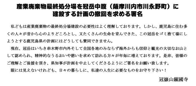 私どもは産業廃棄物の最終処分場建設の必要性はよく理解しております。しかし、鹿児島に住む多くの人々が昔から心のよりどころとし、又たくさんの生命を育んできた、この冠岳をゴミ捨て場にしようとする鹿児島県の計画にはどうしても賛同できません。現在、冠岳はいちき串木野市内外のみならず全国各地からも信仰と観光の大切なお山として認められ、精神的なうるおいや憩いを求めて訪れる方々が年毎に増えております。是非、皆様のご理解とご後援を頂き、県知事が計画を中止してくださるようにご署名をお願いいたします。眼には見えないけれども、日々の暮らしに、私達の人生に必要なものをお守りください。