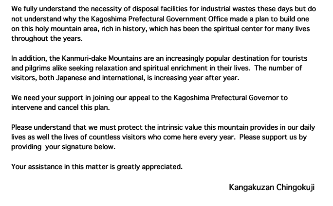 We fully understand the necessity of disposal facilities for industrial wastes these days but do not understand why the Kagoshima Prefectural Government Office made a plan to build one on this holy mountain area, rich in history, which has been the spiritual center for many lives throughout the years.In addition, the Kanmuri-dake Mountains are an increasingly popular destination for tourists and pilgrims alike seeking relaxation and spiritual enrichment in their lives.  The number of visitors, both Japanese and international, is increasing year after year.We need your support in joining our appeal to the Kagoshima Prefectural Governor to intervene and cancel this plan.Please understand that we must protect the intrinsic value this mountain provides in our daily lives as well the lives of countless visitors who come here every year.  Please support us by providing  your signature below.  Your assistance in this matter is greatly appreciated. Kangakuzan Chingokuji 